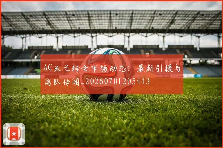 AC米兰转会市场动态：最新引援与离队传闻_20260701205443