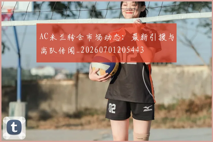 AC米兰转会市场动态:最新引援与离队传闻_20260701205443